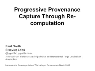 Progressive Provenance
Capture Through Re-
computation
Paul Groth
Elsevier Labs
@pgroth | pgroth.com
Joint work with Manolis Stamatogiannakis and Herbert Bos Vrije Universiteit
Amsterdam
Incremental Re-computation Workshop - Provenance Week 2018
 