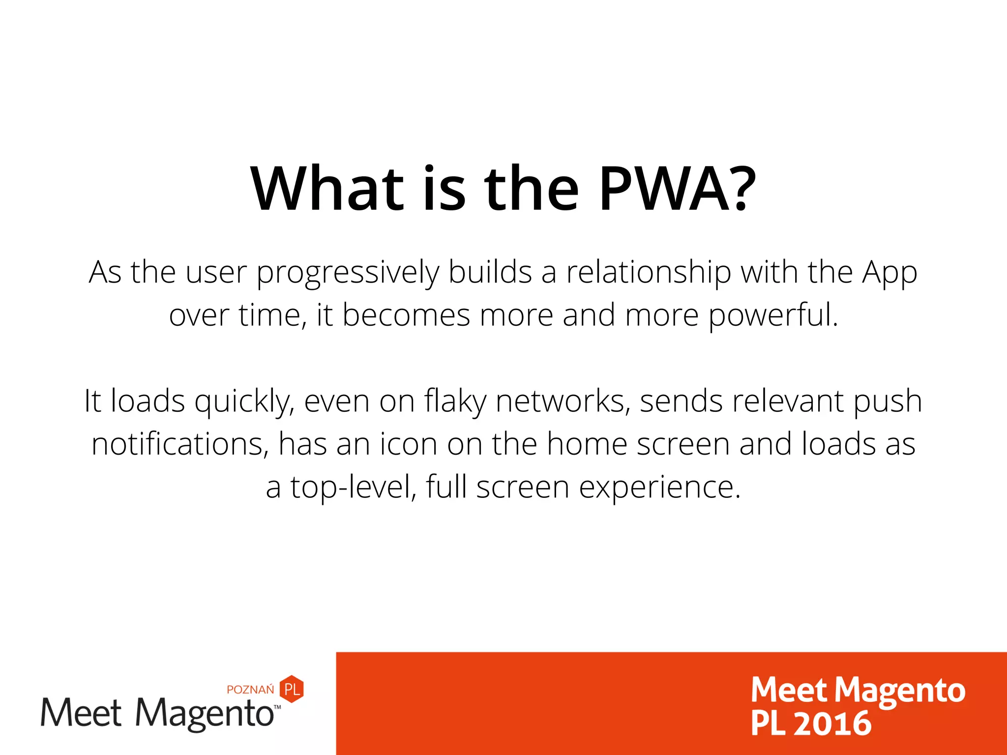 As the user progressively builds a relationship with the App
over time, it becomes more and more powerful. 
 
It loads quickly, even on flaky networks, sends relevant push
notifications, has an icon on the home screen and loads as
a top-level, full screen experience.
What is the PWA?
 