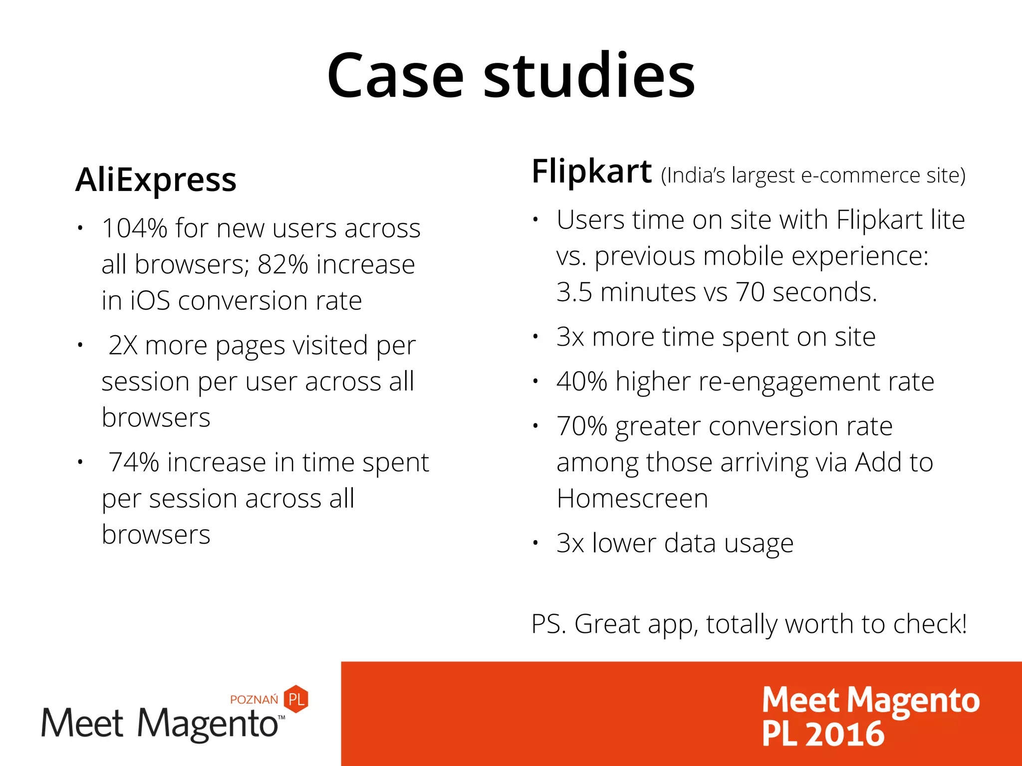 Case studies
AliExpress
• 104% for new users across
all browsers; 82% increase
in iOS conversion rate
• 2X more pages visited per
session per user across all
browsers
• 74% increase in time spent
per session across all
browsers
Flipkart (India’s largest e-commerce site)
• Users time on site with Flipkart lite
vs. previous mobile experience:
3.5 minutes vs 70 seconds.
• 3x more time spent on site
• 40% higher re-engagement rate
• 70% greater conversion rate
among those arriving via Add to
Homescreen
• 3x lower data usage 
PS. Great app, totally worth to check!
 