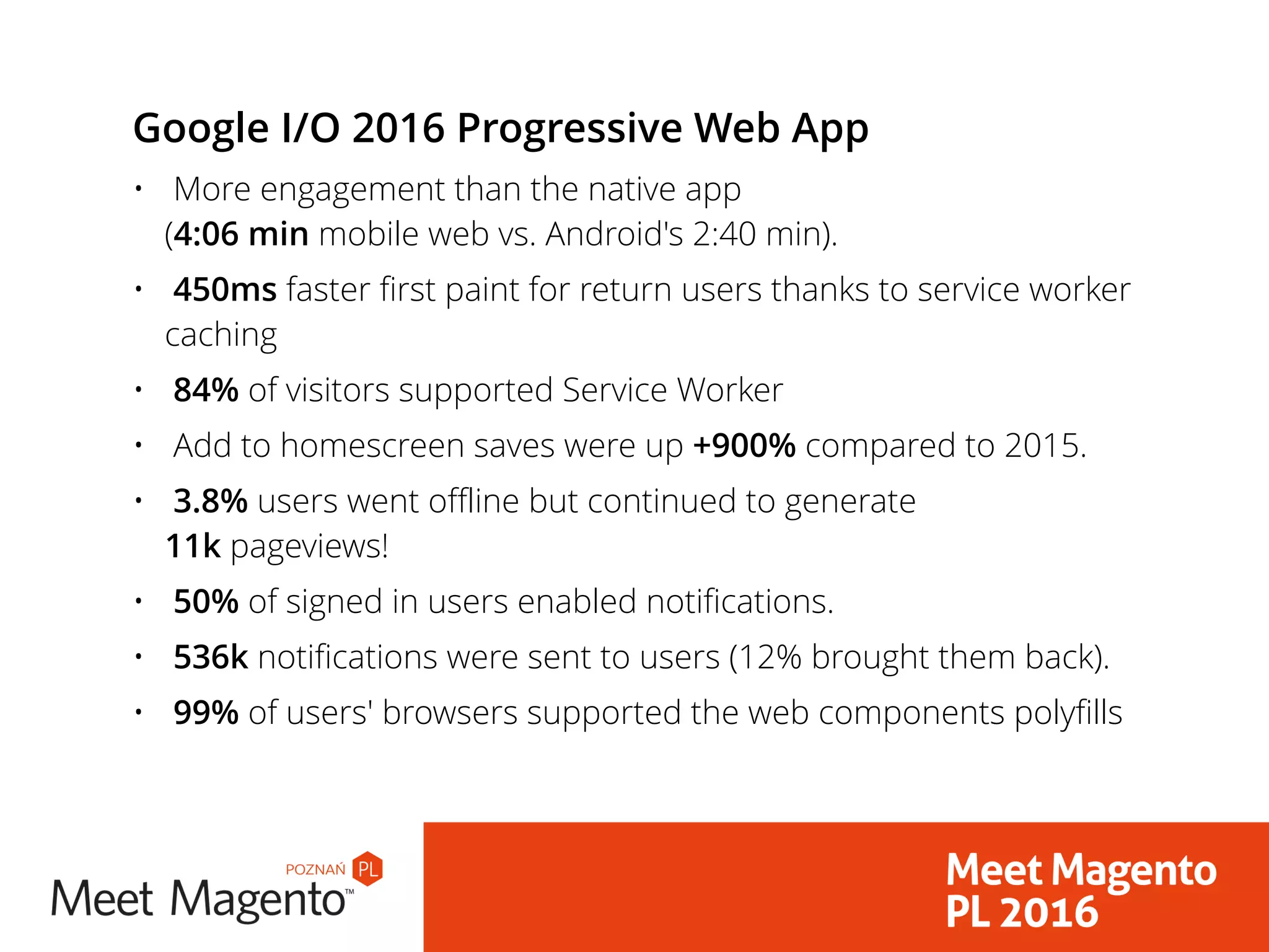 Google I/O 2016 Progressive Web App
• More engagement than the native app  
(4:06 min mobile web vs. Android's 2:40 min).
• 450ms faster first paint for return users thanks to service worker
caching
• 84% of visitors supported Service Worker
• Add to homescreen saves were up +900% compared to 2015.
• 3.8% users went offline but continued to generate  
11k pageviews!
• 50% of signed in users enabled notifications.
• 536k notifications were sent to users (12% brought them back).
• 99% of users' browsers supported the web components polyfills
 