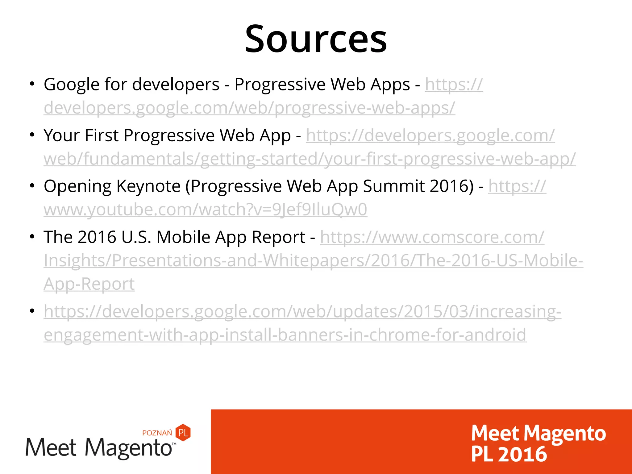 Sources
• Google for developers - Progressive Web Apps - https://
developers.google.com/web/progressive-web-apps/
• Your First Progressive Web App - https://developers.google.com/
web/fundamentals/getting-started/your-first-progressive-web-app/
• Opening Keynote (Progressive Web App Summit 2016) - https://
www.youtube.com/watch?v=9Jef9IluQw0
• The 2016 U.S. Mobile App Report - https://www.comscore.com/
Insights/Presentations-and-Whitepapers/2016/The-2016-US-Mobile-
App-Report
• https://developers.google.com/web/updates/2015/03/increasing-
engagement-with-app-install-banners-in-chrome-for-android
 