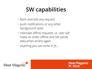 SW capabilities
• fetch and edit any request
• push notifications or any other
background tasks
• intercept offline requests i.e. user will
make an order offline and SW sends
data when online again
• anything you can write in JS…
 