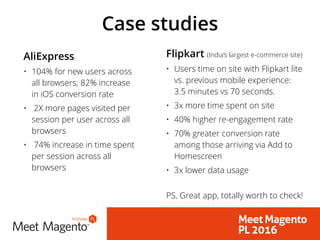 Case studies
AliExpress
• 104% for new users across
all browsers; 82% increase
in iOS conversion rate
• 2X more pages visited per
session per user across all
browsers
• 74% increase in time spent
per session across all
browsers
Flipkart (India’s largest e-commerce site)
• Users time on site with Flipkart lite
vs. previous mobile experience:
3.5 minutes vs 70 seconds.
• 3x more time spent on site
• 40% higher re-engagement rate
• 70% greater conversion rate
among those arriving via Add to
Homescreen
• 3x lower data usage 
PS. Great app, totally worth to check!
 