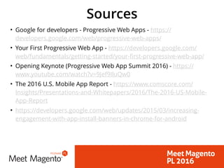 Sources
• Google for developers - Progressive Web Apps - https://
developers.google.com/web/progressive-web-apps/
• Your First Progressive Web App - https://developers.google.com/
web/fundamentals/getting-started/your-first-progressive-web-app/
• Opening Keynote (Progressive Web App Summit 2016) - https://
www.youtube.com/watch?v=9Jef9IluQw0
• The 2016 U.S. Mobile App Report - https://www.comscore.com/
Insights/Presentations-and-Whitepapers/2016/The-2016-US-Mobile-
App-Report
• https://developers.google.com/web/updates/2015/03/increasing-
engagement-with-app-install-banners-in-chrome-for-android
 