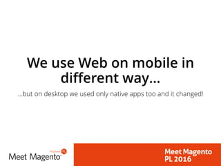 We use Web on mobile in
different way…
…but on desktop we used only native apps too and it changed!
 