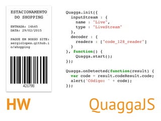 HW
Quagga.init({
inputStream : {
name : "Live",
type : "LiveStream"
},
decoder : {
readers : ["code_128_reader"]
}
}, func...