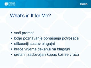 What's in It for Me?
 veći promet
 bolje poznavanje ponašanja potrošača
 efikasniji sustav blagajni
 kraće vrijeme čekanja na blagajni
 sretan i zadovoljan kupac koji se vraća
 