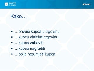 Kako…
 …privući kupca u trgovinu
 …kupcu olakšati trgovinu
 …kupca zabaviti
 …kupca nagraditi
 …bolje razumjeti kupca
 