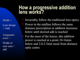 How a progressive addition
lens works?
 Invariably follow the traditional lens optics
 Power in the midline follows the same
distance prescription as addition increases
below until desired add is reached
 For the most of the lenses, this addition
power is reached at a point 10-16mm
below and 2.0-2.5mm nasal from distance
optic centre
WidthWidth =
Lens design
+ Add
AstigmaticAstigmatic
errorerror =
Width of
near area +
add
 