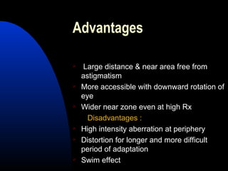 Advantages
 Large distance & near area free from
astigmatism
 More accessible with downward rotation of
eye
 Wider near zone even at high Rx
Disadvantages :
 High intensity aberration at periphery
 Distortion for longer and more difficult
period of adaptation
 Swim effect
 