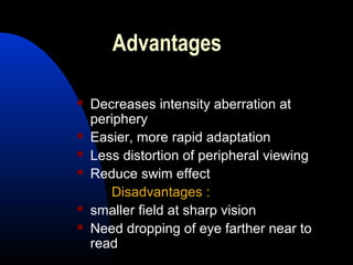 Advantages
 Decreases intensity aberration at
periphery
 Easier, more rapid adaptation
 Less distortion of peripheral viewing
 Reduce swim effect
Disadvantages :
 smaller field at sharp vision
 Need dropping of eye farther near to
read
 