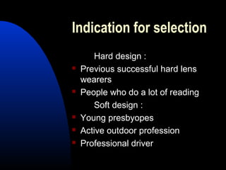 Indication for selection
Hard design :
 Previous successful hard lens
wearers
 People who do a lot of reading
Soft design :
 Young presbyopes
 Active outdoor profession
 Professional driver
 
