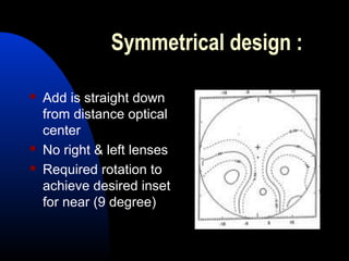 Symmetrical design :
 Add is straight down
from distance optical
center
 No right & left lenses
 Required rotation to
achieve desired inset
for near (9 degree)
 