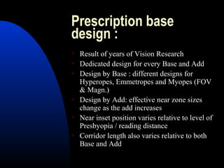 Prescription base
design :
 Result of years of Vision Research
 Dedicated design for every Base and Add
 Design by Base : different designs for
Hyperopes, Emmetropes and Myopes (FOV
& Magn.)
 Design by Add: effective near zone sizes
change as the add increases
 Near inset position varies relative to level of
Presbyopia / reading distance
 Corridor length also varies relative to both
Base and Add
 