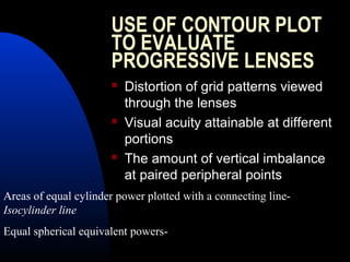 USE OF CONTOUR PLOT
TO EVALUATE
PROGRESSIVE LENSES
 Distortion of grid patterns viewed
through the lenses
 Visual acuity attainable at different
portions
 The amount of vertical imbalance
at paired peripheral points
Areas of equal cylinder power plotted with a connecting line-
Isocylinder line
Equal spherical equivalent powers-
 