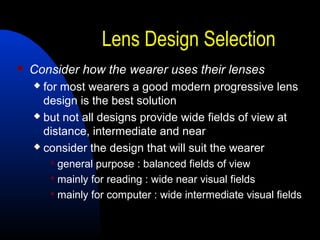 Lens Design Selection
 Consider how the wearer uses their lenses
 for most wearers a good modern progressive lens
design is the best solution
 but not all designs provide wide fields of view at
distance, intermediate and near
 consider the design that will suit the wearer
 general purpose : balanced fields of view
 mainly for reading : wide near visual fields
 mainly for computer : wide intermediate visual fields
 