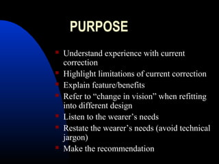 PURPOSE
 Understand experience with current
correction
 Highlight limitations of current correction
 Explain feature/benefits
 Refer to “change in vision” when refitting
into different design
 Listen to the wearer’s needs
 Restate the wearer’s needs (avoid technical
jargon)
 Make the recommendation
 