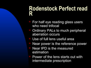 Rodenstock Perfect read
R
 For half eye reading glass users
who need trifocal
 Ordinary PALs to much peripheral
aberration occurs
 Use of full lens useful area
 Near power is the reference power
 Near IPD is the measured
estimation
 Power of the lens starts out with
intermediate prescription
 