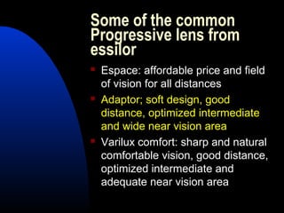 Some of the common
Progressive lens from
essilor
 Espace: affordable price and field
of vision for all distances
 Adaptor; soft design, good
distance, optimized intermediate
and wide near vision area
 Varilux comfort: sharp and natural
comfortable vision, good distance,
optimized intermediate and
adequate near vision area
 