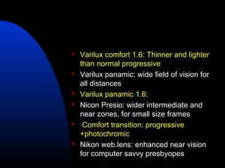  Varilux comfort 1.6: Thinner and lighter
than normal progressive
 Varilux panamic: wide field of vision for
all distances
 Varilux panamic 1.6:
 Nicon Presio: wider intermediate and
near zones, for small size frames
 Comfort transition: progressive
+photochromic
 Nikon web.lens: enhanced near vision
for computer savvy presbyopes
 