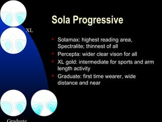 Sola Progressive
 Solamax: highest reading area,
Spectralite; thinnest of all
 Percepta: wider clear vison for all
 XL gold: intermediate for sports and arm
length activity
 Graduate: first time wearer, wide
distance and near
XL
 