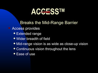 ACCESSTM
Breaks the Mid-Range BarrierBreaks the Mid-Range Barrier
 Access provides
 Extended range
 Wider breadth of field
 Mid-range vision is as wide as close-up vision
 Continuous vision throughout the lens
 Ease of use
 