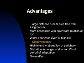 Advantages Large distance & near area free from astigmatism More accessible with downward rotation of eye Wider near zone even at high Rx Disadvantages : High intensity aberration at periphery  Distortion for longer and more difficult period of adaptation Swim effect  