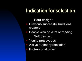 Indication for selection  Hard design : Previous successful hard lens wearers People who do a lot of reading Soft design :  Young presbyopes  Active outdoor profession Professional driver 