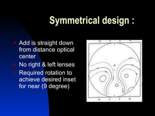 Symmetrical design : Add is straight down from distance optical center No right & left lenses Required rotation to achieve desired inset for near (9 degree) 