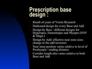 Prescription base design :  Result of years of Vision Research Dedicated design for every Base and Add Design by Base : different designs for Hyperopes, Emmetropes and Myopes (FOV & Magn.) Design by Add: effective near zone sizes change as the add increases Near inset position varies relative to level of Presbyopia / reading distance  Corridor length also varies relative to both Base and Add 