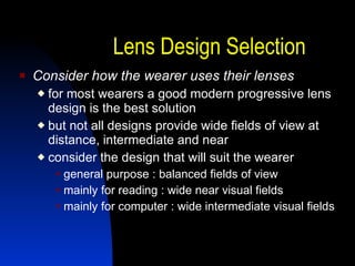 Lens Design Selection Consider how the wearer uses their lenses for most wearers a good modern progressive lens design is the best solution but not all designs provide wide fields of view at distance, intermediate and near consider the design that will suit the wearer general purpose : balanced fields of view mainly for reading : wide near visual fields mainly for computer : wide intermediate visual fields 