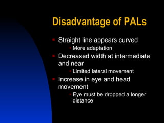 Disadvantage of PALs Straight line appears curved More adaptation Decreased width at intermediate and near Limited lateral movement Increase in eye and head movement Eye must be dropped a longer distance 