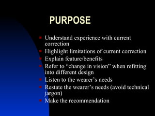 PURPOSE Understand experience with current correction Highlight limitations of current correction Explain feature/benefits Refer to “change in vision” when refitting into different design Listen to the wearer’s needs Restate the wearer’s needs (avoid technical jargon) Make the recommendation 