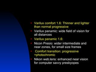Varilux comfort 1.6: Thinner and lighter than normal progressive Varilux panamic: wide field of vision for all distances Varilux panamic 1.6:  Nicon Presio: wider intermediate and near zones, for small size frames Comfort transition: progressive +photochromic Nikon web.lens: enhanced near vision for computer savvy presbyopes 