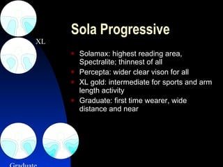 Sola Progressive Solamax: highest reading area, Spectralite; thinnest of all Percepta: wider clear vison for all XL gold: intermediate for sports and arm length activity Graduate: first time wearer, wide distance and near  XL Graduate 