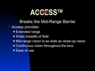 ACCESS TM Breaks the Mid-Range Barrier Access provides Extended range Wider breadth of field Mid-range vision is as wide as close-up vision Continuous vision throughout the lens Ease of use 