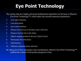 The surface data & a highly advanced mathematical algorithm are the basis to Shamir's Eye-Point Technology™, which takes into account numerous parameters: Lens index refraction Lens prescription  Lens center thickness  Distance from the eye to the back vertex of the lens  Distance from the lens to the object  Object's angular position in the eye's field of vision  Pantoscopic tilt of the frame  Pupil distance  Thickness reduction prism, and more. By taking all of these parameters into consideration, Shamir's Eye-Point Technology™ enabled the creation of the perfect progressive lens. Eye Point Technology 