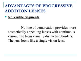 ADVANTAGES OF PROGRESSIVE
ADDITION LENSES
 No Visible Segments
No line of demarcation provides more
cosmetically appealing lenses with continuous
vision, free from visually distracting borders.
The lens looks like a single vision lens.
 