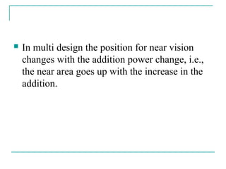  In multi design the position for near vision
changes with the addition power change, i.e.,
the near area goes up with the increase in the
addition.
 