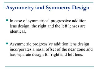 Asymmetry and Symmetry Design
 In case of symmetrical progressive addition
lens design, the right and the left lenses are
identical.
 Asymmetric progressive addition lens design
incorporates a nasal offset of the near zone and
has separate design for right and left lens.
 