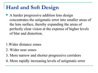 Hard and Soft Design
 A harder progressive addition lens design
concentrates the astigmatic error into smaller areas of
the lens surface, thereby expanding the areas of
perfectly clear vision at the expense of higher levels
of blur and distortion.
1.Wider distance zones
2. Wider near zones
3. More narrow and shorter progressive corridors
4. More rapidly increasing levels of astigmatic error
 