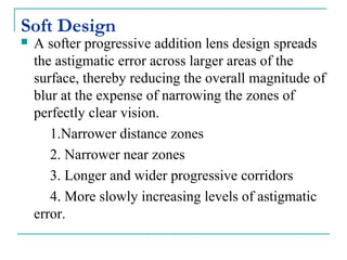 Soft Design
 A softer progressive addition lens design spreads
the astigmatic error across larger areas of the
surface, thereby reducing the overall magnitude of
blur at the expense of narrowing the zones of
perfectly clear vision.
1.Narrower distance zones
2. Narrower near zones
3. Longer and wider progressive corridors
4. More slowly increasing levels of astigmatic
error.
 