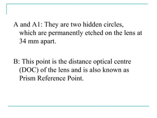 A and A1: They are two hidden circles,
which are permanently etched on the lens at
34 mm apart.
B: This point is the distance optical centre
(DOC) of the lens and is also known as
Prism Reference Point.
 