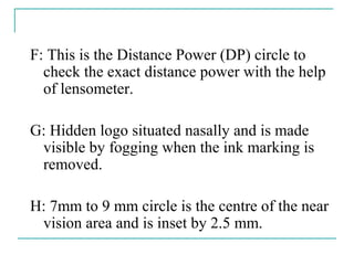 F: This is the Distance Power (DP) circle to
check the exact distance power with the help
of lensometer.
G: Hidden logo situated nasally and is made
visible by fogging when the ink marking is
removed.
H: 7mm to 9 mm circle is the centre of the near
vision area and is inset by 2.5 mm.
 