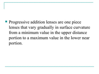  Progressive addition lenses are one piece
lenses that vary gradually in surface curvature
from a minimum value in the upper distance
portion to a maximum value in the lower near
portion.
 
