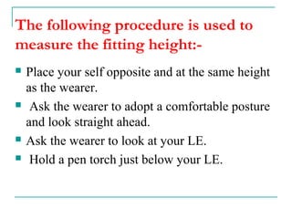 The following procedure is used to
measure the fitting height:-
 Place your self opposite and at the same height
as the wearer.
 Ask the wearer to adopt a comfortable posture
and look straight ahead.
 Ask the wearer to look at your LE.
 Hold a pen torch just below your LE.
 
