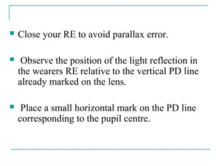  Close your RE to avoid parallax error.
 Observe the position of the light reflection in
the wearers RE relative to the vertical PD line
already marked on the lens.
 Place a small horizontal mark on the PD line
corresponding to the pupil centre.
 