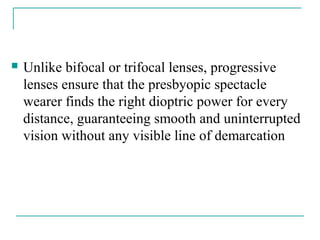  Unlike bifocal or trifocal lenses, progressive
lenses ensure that the presbyopic spectacle
wearer finds the right dioptric power for every
distance, guaranteeing smooth and uninterrupted
vision without any visible line of demarcation
 