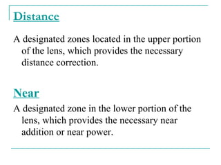 Distance
A designated zones located in the upper portion
of the lens, which provides the necessary
distance correction.
Near
A designated zone in the lower portion of the
lens, which provides the necessary near
addition or near power.
 