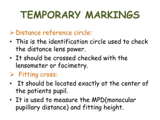 TEMPORARY MARKINGS
 Distance reference circle:
• This is the identification circle used to check
the distance lens power.
• It should be crossed checked with the
lensometer or focimetry.
 Fitting cross:
• It should be located exactly at the center of
the patients pupil.
• It is used to measure the MPD(monocular
pupillary distance) and fitting height.
 
